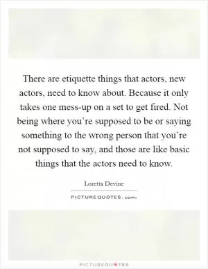 There are etiquette things that actors, new actors, need to know about. Because it only takes one mess-up on a set to get fired. Not being where you’re supposed to be or saying something to the wrong person that you’re not supposed to say, and those are like basic things that the actors need to know Picture Quote #1