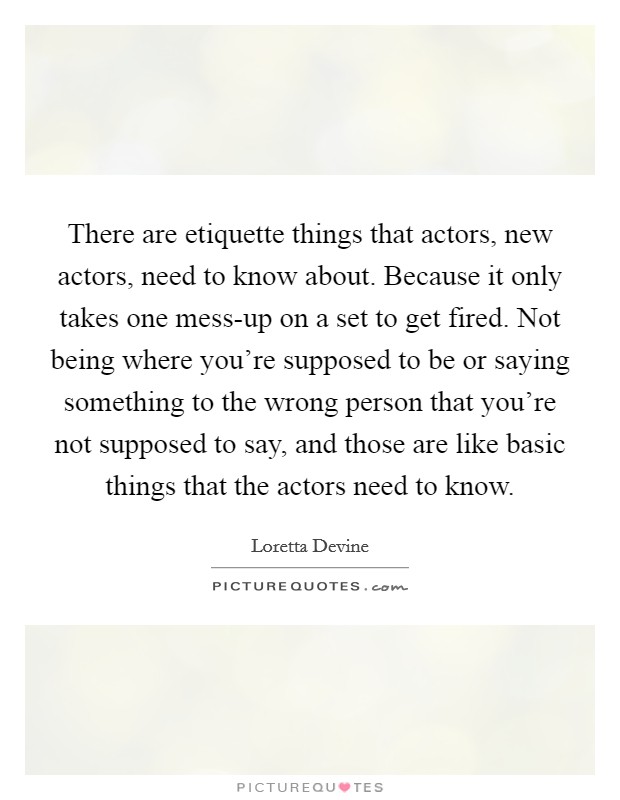There are etiquette things that actors, new actors, need to know about. Because it only takes one mess-up on a set to get fired. Not being where you're supposed to be or saying something to the wrong person that you're not supposed to say, and those are like basic things that the actors need to know Picture Quote #1