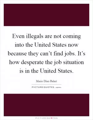 Even illegals are not coming into the United States now because they can’t find jobs. It’s how desperate the job situation is in the United States Picture Quote #1