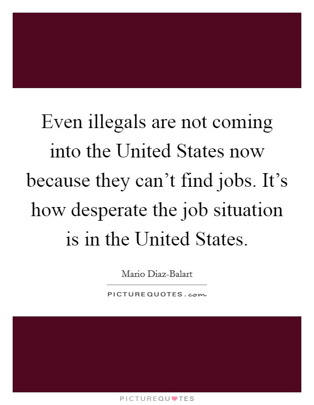 Even illegals are not coming into the United States now because they can't find jobs. It's how desperate the job situation is in the United States Picture Quote #1