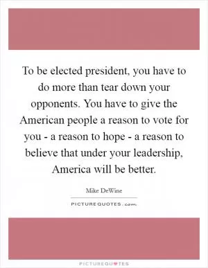 To be elected president, you have to do more than tear down your opponents. You have to give the American people a reason to vote for you - a reason to hope - a reason to believe that under your leadership, America will be better Picture Quote #1