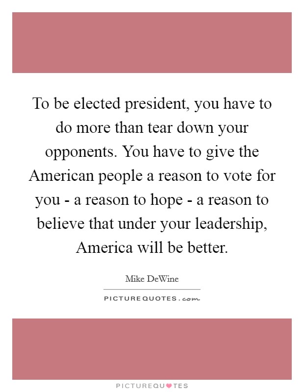 To be elected president, you have to do more than tear down your opponents. You have to give the American people a reason to vote for you - a reason to hope - a reason to believe that under your leadership, America will be better Picture Quote #1