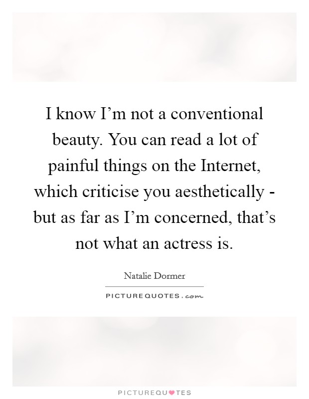 I know I'm not a conventional beauty. You can read a lot of painful things on the Internet, which criticise you aesthetically - but as far as I'm concerned, that's not what an actress is Picture Quote #1