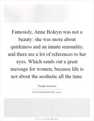 Famously, Anne Boleyn was not a beauty: she was more about quirkiness and an innate sensuality, and there are a lot of references to her eyes. Which sends out a great message for women, because life is not about the aesthetic all the time Picture Quote #1
