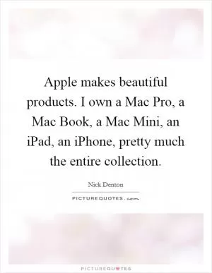 Apple makes beautiful products. I own a Mac Pro, a Mac Book, a Mac Mini, an iPad, an iPhone, pretty much the entire collection Picture Quote #1