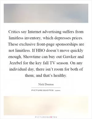 Critics say Internet advertising suffers from limitless inventory, which depresses prices. These exclusive front-page sponsorships are not limitless. If HBO doesn’t move quickly enough, Showtime can buy out Gawker and Jezebel for the key fall TV season. On any individual day, there isn’t room for both of them; and that’s healthy Picture Quote #1
