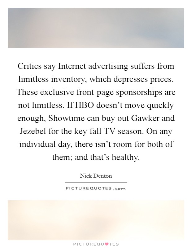 Critics say Internet advertising suffers from limitless inventory, which depresses prices. These exclusive front-page sponsorships are not limitless. If HBO doesn't move quickly enough, Showtime can buy out Gawker and Jezebel for the key fall TV season. On any individual day, there isn't room for both of them; and that's healthy Picture Quote #1