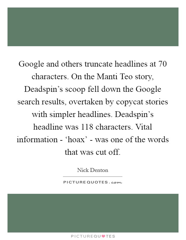 Google and others truncate headlines at 70 characters. On the Manti Teo story, Deadspin's scoop fell down the Google search results, overtaken by copycat stories with simpler headlines. Deadspin's headline was 118 characters. Vital information - ‘hoax' - was one of the words that was cut off Picture Quote #1