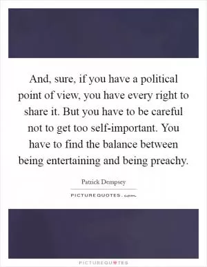 And, sure, if you have a political point of view, you have every right to share it. But you have to be careful not to get too self-important. You have to find the balance between being entertaining and being preachy Picture Quote #1