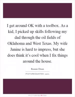 I get around OK with a toolbox. As a kid, I picked up skills following my dad through the oil fields of Oklahoma and West Texas. My wife Janine is hard to impress, but she does think it’s cool when I fix things around the house Picture Quote #1