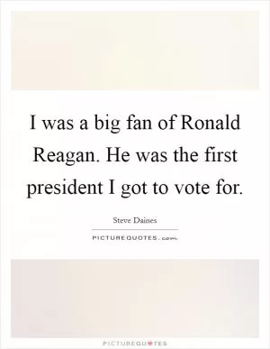 I was a big fan of Ronald Reagan. He was the first president I got to vote for Picture Quote #1