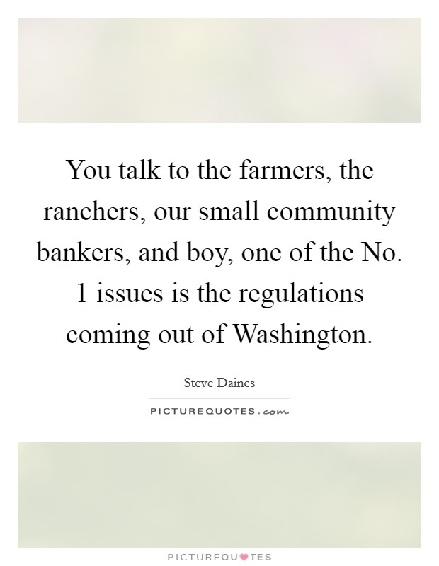 You talk to the farmers, the ranchers, our small community bankers, and boy, one of the No. 1 issues is the regulations coming out of Washington Picture Quote #1
