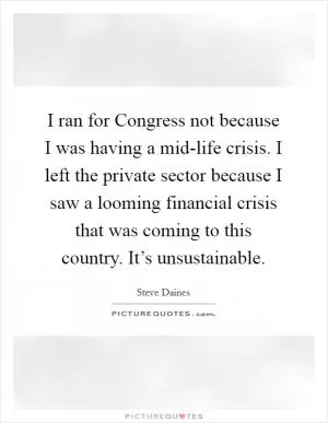 I ran for Congress not because I was having a mid-life crisis. I left the private sector because I saw a looming financial crisis that was coming to this country. It’s unsustainable Picture Quote #1