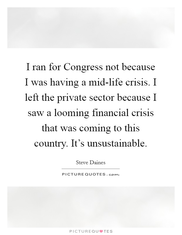 I ran for Congress not because I was having a mid-life crisis. I left the private sector because I saw a looming financial crisis that was coming to this country. It's unsustainable Picture Quote #1