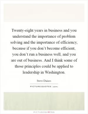 Twenty-eight years in business and you understand the importance of problem solving and the importance of efficiency, because if you don’t become efficient, you don’t run a business well, and you are out of business. And I think some of those principles could be applied to leadership in Washington Picture Quote #1