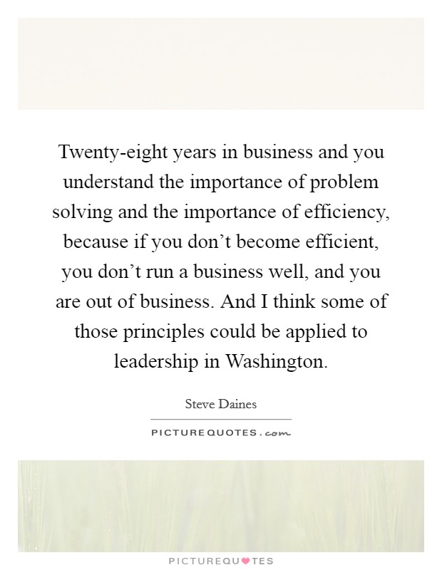 Twenty-eight years in business and you understand the importance of problem solving and the importance of efficiency, because if you don't become efficient, you don't run a business well, and you are out of business. And I think some of those principles could be applied to leadership in Washington Picture Quote #1