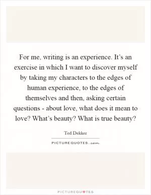 For me, writing is an experience. It’s an exercise in which I want to discover myself by taking my characters to the edges of human experience, to the edges of themselves and then, asking certain questions - about love, what does it mean to love? What’s beauty? What is true beauty? Picture Quote #1