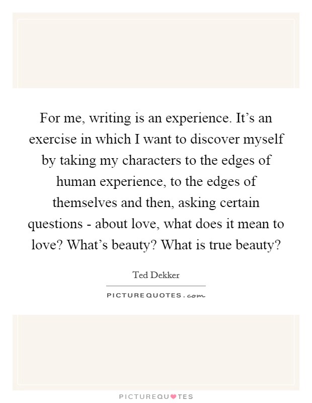 For me, writing is an experience. It's an exercise in which I want to discover myself by taking my characters to the edges of human experience, to the edges of themselves and then, asking certain questions - about love, what does it mean to love? What's beauty? What is true beauty? Picture Quote #1