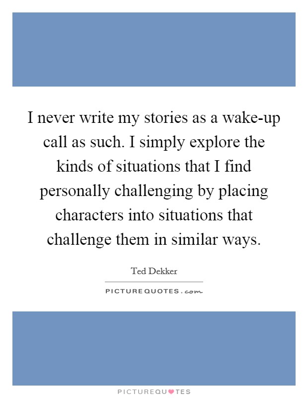 I never write my stories as a wake-up call as such. I simply explore the kinds of situations that I find personally challenging by placing characters into situations that challenge them in similar ways Picture Quote #1