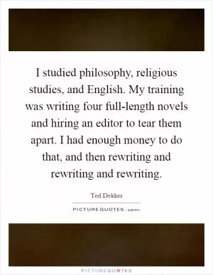 I studied philosophy, religious studies, and English. My training was writing four full-length novels and hiring an editor to tear them apart. I had enough money to do that, and then rewriting and rewriting and rewriting Picture Quote #1