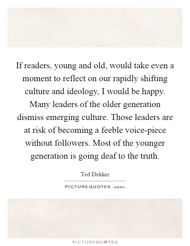 If readers, young and old, would take even a moment to reflect on our rapidly shifting culture and ideology, I would be happy. Many leaders of the older generation dismiss emerging culture. Those leaders are at risk of becoming a feeble voice-piece without followers. Most of the younger generation is going deaf to the truth Picture Quote #1