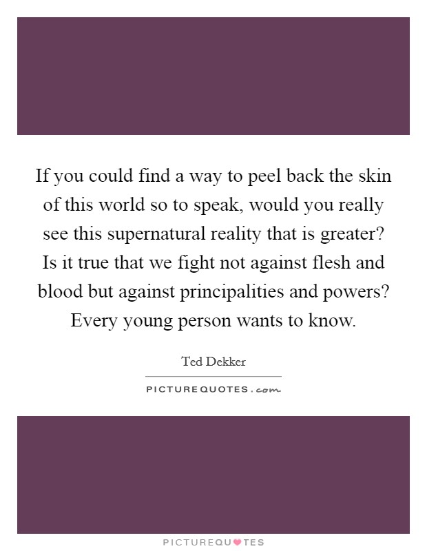 If you could find a way to peel back the skin of this world so to speak, would you really see this supernatural reality that is greater? Is it true that we fight not against flesh and blood but against principalities and powers? Every young person wants to know Picture Quote #1