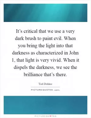 It’s critical that we use a very dark brush to paint evil. When you bring the light into that darkness as characterized in John 1, that light is very vivid. When it dispels the darkness, we see the brilliance that’s there Picture Quote #1