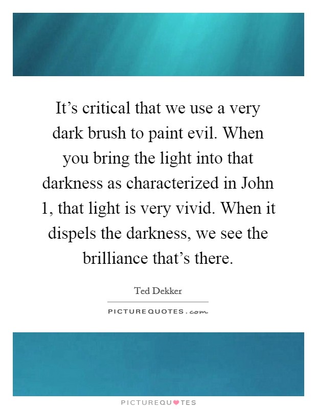 It's critical that we use a very dark brush to paint evil. When you bring the light into that darkness as characterized in John 1, that light is very vivid. When it dispels the darkness, we see the brilliance that's there Picture Quote #1
