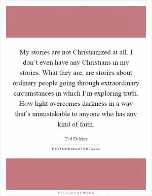 My stories are not Christianized at all. I don’t even have any Christians in my stories. What they are, are stories about ordinary people going through extraordinary circumstances in which I’m exploring truth. How light overcomes darkness in a way that’s unmistakable to anyone who has any kind of faith Picture Quote #1