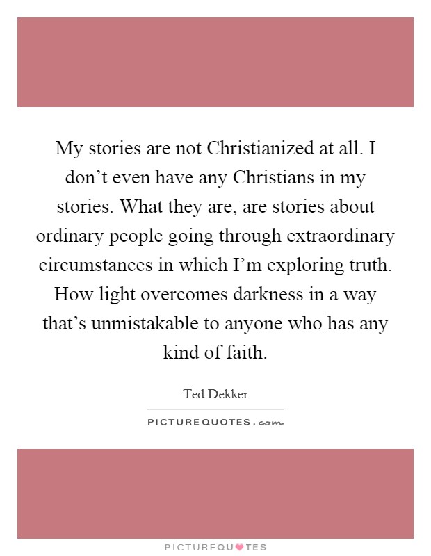 My stories are not Christianized at all. I don't even have any Christians in my stories. What they are, are stories about ordinary people going through extraordinary circumstances in which I'm exploring truth. How light overcomes darkness in a way that's unmistakable to anyone who has any kind of faith Picture Quote #1