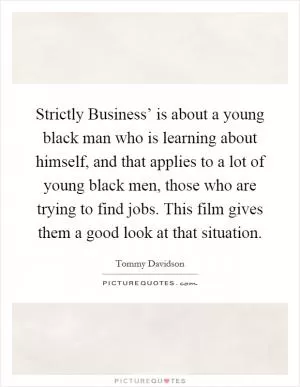 Strictly Business’ is about a young black man who is learning about himself, and that applies to a lot of young black men, those who are trying to find jobs. This film gives them a good look at that situation Picture Quote #1