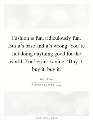 Fashion is fun, ridiculously fun. But it’s base and it’s wrong. You’re not doing anything good for the world. You’re just saying, ‘Buy it, buy it, buy it Picture Quote #1