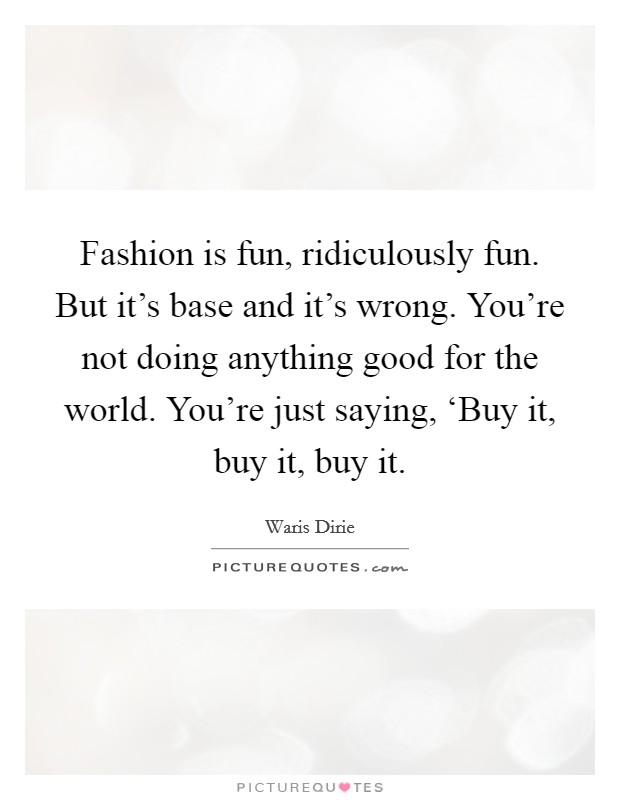 Fashion is fun, ridiculously fun. But it's base and it's wrong. You're not doing anything good for the world. You're just saying, ‘Buy it, buy it, buy it Picture Quote #1