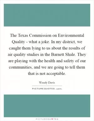 The Texas Commission on Environmental Quality - what a joke. In my district, we caught them lying to us about the results of air quality studies in the Barnett Shale. They are playing with the health and safety of our communities, and we are going to tell them that is not acceptable Picture Quote #1
