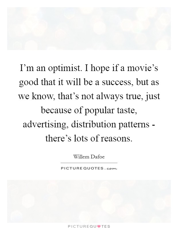 I'm an optimist. I hope if a movie's good that it will be a success, but as we know, that's not always true, just because of popular taste, advertising, distribution patterns - there's lots of reasons Picture Quote #1
