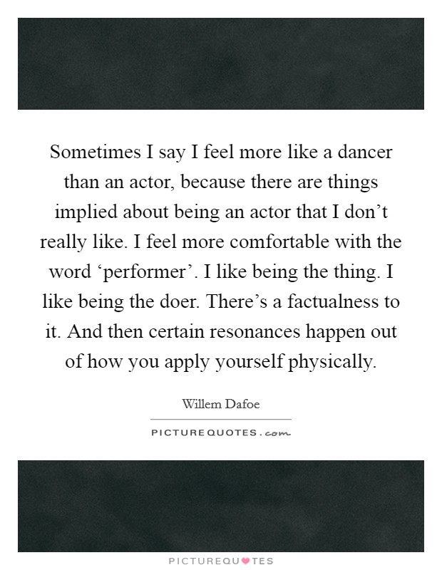 Sometimes I say I feel more like a dancer than an actor, because there are things implied about being an actor that I don't really like. I feel more comfortable with the word ‘performer'. I like being the thing. I like being the doer. There's a factualness to it. And then certain resonances happen out of how you apply yourself physically Picture Quote #1