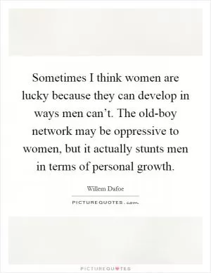 Sometimes I think women are lucky because they can develop in ways men can’t. The old-boy network may be oppressive to women, but it actually stunts men in terms of personal growth Picture Quote #1