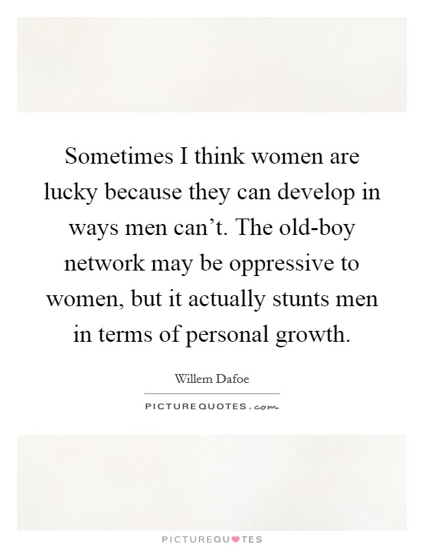 Sometimes I think women are lucky because they can develop in ways men can't. The old-boy network may be oppressive to women, but it actually stunts men in terms of personal growth Picture Quote #1