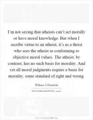 I’m not saying that atheists can’t act morally or have moral knowledge. But when I ascribe virtue to an atheist, it’s as a theist who sees the atheist as conforming to objective moral values. The atheist, by contrast, has no such basis for morality. And yet all moral judgments require a basis for morality, some standard of right and wrong Picture Quote #1