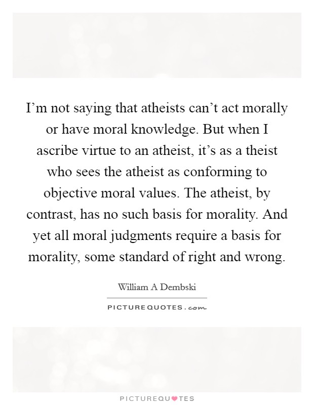 I'm not saying that atheists can't act morally or have moral knowledge. But when I ascribe virtue to an atheist, it's as a theist who sees the atheist as conforming to objective moral values. The atheist, by contrast, has no such basis for morality. And yet all moral judgments require a basis for morality, some standard of right and wrong Picture Quote #1
