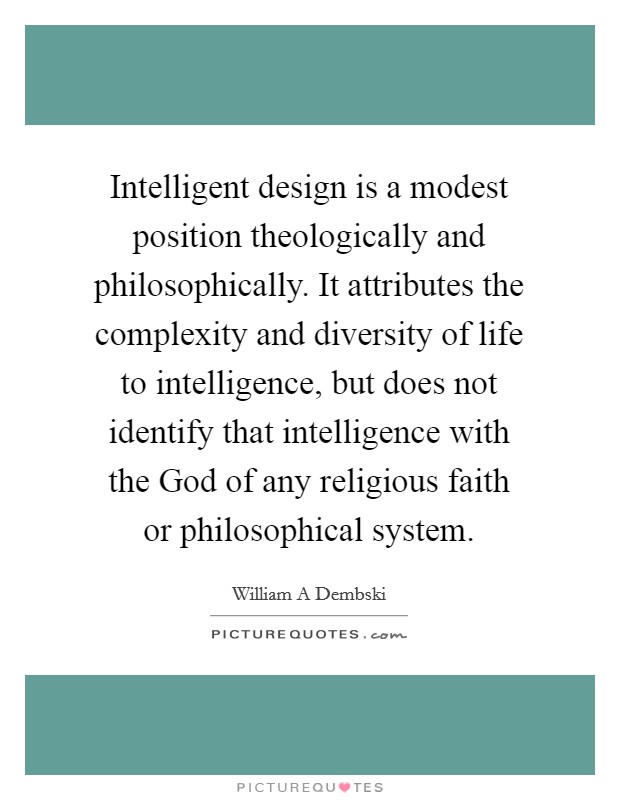 Intelligent design is a modest position theologically and philosophically. It attributes the complexity and diversity of life to intelligence, but does not identify that intelligence with the God of any religious faith or philosophical system Picture Quote #1
