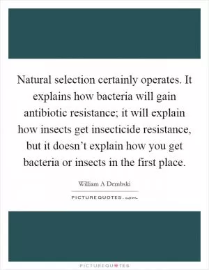 Natural selection certainly operates. It explains how bacteria will gain antibiotic resistance; it will explain how insects get insecticide resistance, but it doesn’t explain how you get bacteria or insects in the first place Picture Quote #1