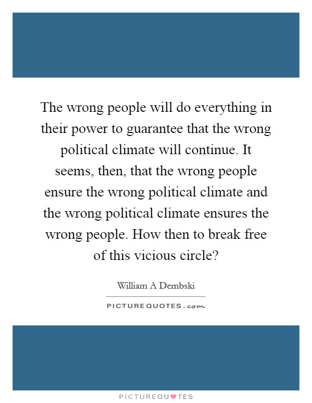 The wrong people will do everything in their power to guarantee that the wrong political climate will continue. It seems, then, that the wrong people ensure the wrong political climate and the wrong political climate ensures the wrong people. How then to break free of this vicious circle? Picture Quote #1