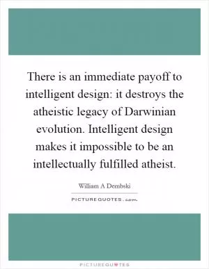 There is an immediate payoff to intelligent design: it destroys the atheistic legacy of Darwinian evolution. Intelligent design makes it impossible to be an intellectually fulfilled atheist Picture Quote #1