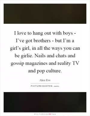 I love to hang out with boys - I’ve got brothers - but I’m a girl’s girl, in all the ways you can be girlie. Nails and chats and gossip magazines and reality TV and pop culture Picture Quote #1