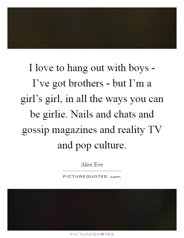 I love to hang out with boys - I've got brothers - but I'm a girl's girl, in all the ways you can be girlie. Nails and chats and gossip magazines and reality TV and pop culture Picture Quote #1