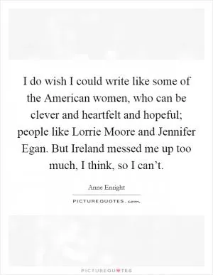 I do wish I could write like some of the American women, who can be clever and heartfelt and hopeful; people like Lorrie Moore and Jennifer Egan. But Ireland messed me up too much, I think, so I can’t Picture Quote #1