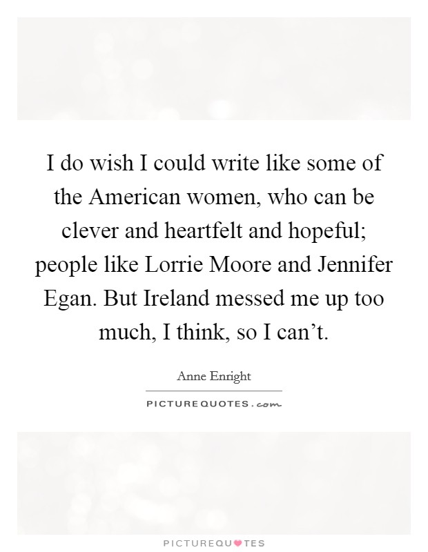 I do wish I could write like some of the American women, who can be clever and heartfelt and hopeful; people like Lorrie Moore and Jennifer Egan. But Ireland messed me up too much, I think, so I can't Picture Quote #1
