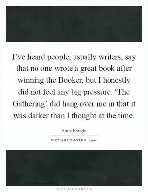 I’ve heard people, usually writers, say that no one wrote a great book after winning the Booker, but I honestly did not feel any big pressure. ‘The Gathering’ did hang over me in that it was darker than I thought at the time Picture Quote #1