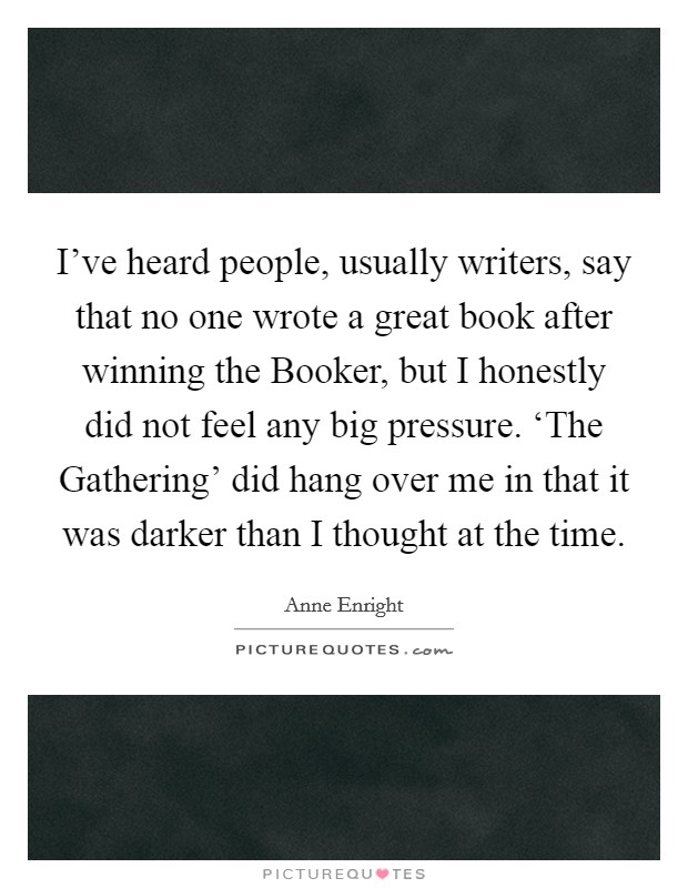 I've heard people, usually writers, say that no one wrote a great book after winning the Booker, but I honestly did not feel any big pressure. ‘The Gathering' did hang over me in that it was darker than I thought at the time Picture Quote #1